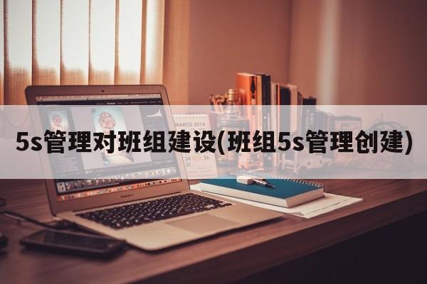 5s管理对班组建设(班组5s管理创建)